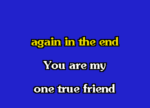 again in the end

You are my

one true friend