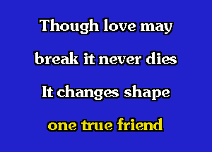 Though love may
break it never dies

It changm shape

one true friend I