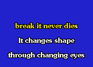 break it never dies
It changes shape

through changing eyes