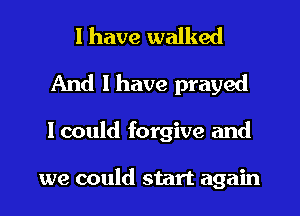 I have walked
And I have prayed
I could forgive and

we could start again