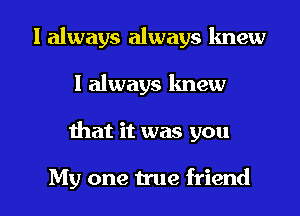 I always always lmew
I always lmew

ihat it was you

My one true friend I