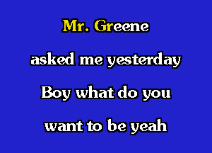 Mr. Greene

asked me ywterday

Boy what do you

want to be yeah