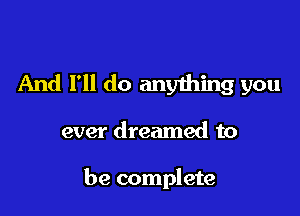 And I'll do anything you

ever dreamed to

be complete
