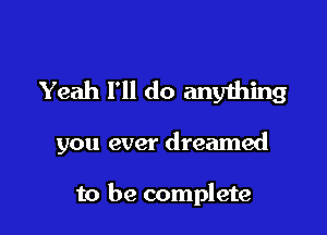 Yeah I'll do anything

you ever dreamed

to be complete