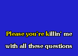 Please you're killin' me

wiih all these questions