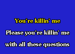 You're killin' me
Please you're killin' me

with all these questions