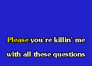 Please you're killin' me

wiih all these questions