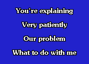 You're explaining

Very patiently

Our problem

What to do with me