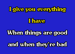 I give you everything
I have

When things are good

and when they're bad