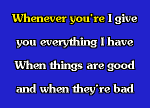 Whenever you're I give
you everything I have
When things are good

and when they're bad