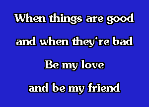 When things are good
and when they're bad
Be my love

and be my friend