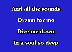 And all the sounds

Dream for me

Dive me down

in a soul so deep