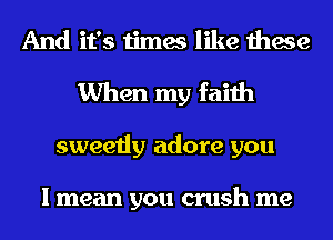 And it's times like these
When my faith
sweetly adore you

I mean you crush me