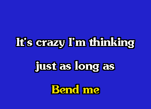 It's crazy I'm thinking

just as long as

Bend me