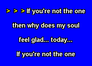t? .v t) If you're not the one
then why does my soul

feel glad... today...

If you're not the one