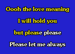Oooh the love meaning
I will hold you
but please please

Please let me always