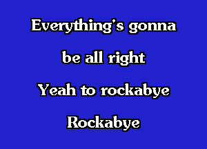 Everything's gonna
be all right

Yeah to rockabye

Rockabye