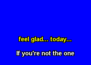 feel glad... today...

If you're not the one