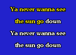 Ya never wanna see
the sun go down
Ya never wanna see

the sun go down