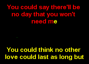 You could say there'll be
no day that you won't
need me

You could think no other
love could last as long but