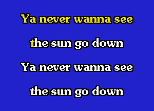 Ya never wanna see
the sun go down
Ya never wanna see

the sun go down