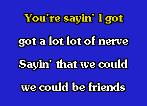 You're sayin' I got
got a lot lot of nerve
Sayin' 111m we could

we could be friends