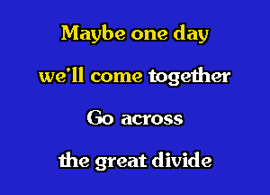 Maybe one day
we'll come together

Go across

the great divide