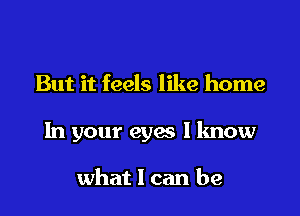 But it feels like home

In your eyes I know

what I can be