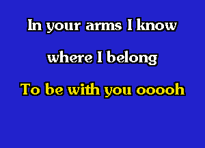 In your arms I know

where I belong

To be with you ooooh