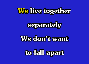 We live together
separately

We don't want

to fall apart