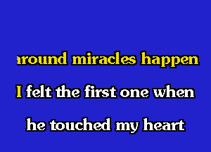 around miracles happen
I felt the first one when

he touched my heart
