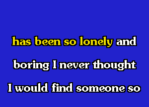 has been so lonely and
boring I never thought

I would find someone so