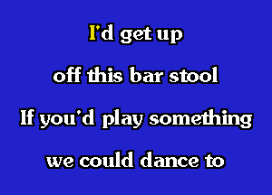 I'd get up

off this bar stool

If you'd play something

we could dance to