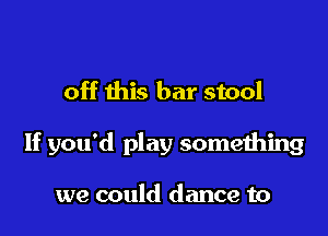 off this bar stool

If you'd play something

we could dance to