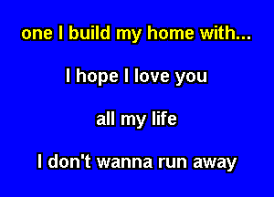 one I build my home with...
I hope I love you

all my life

I don't wanna run away