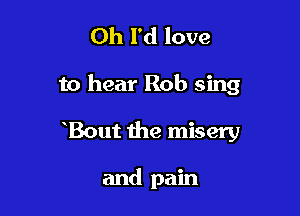 Oh I'd love

to hear Rob sing

Bout the misery

and pain