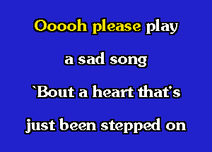Ooooh please play
a sad song

Bout a heart ihat's

just been stepped on