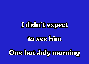 I didn't expect

to see him

One hot July morning