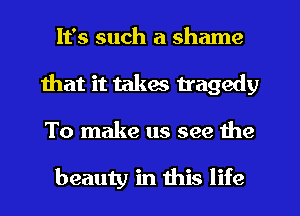 It's such a shame
that it takes tragedy
To make us see the

beauty in this life