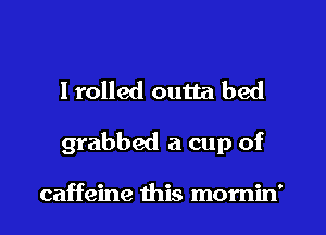 I rolled outta bed

grabbed a cup of

caffeine this momin'