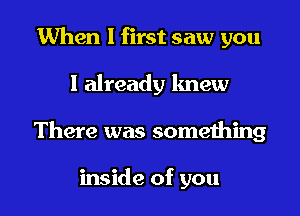 When I first saw you

I already knew

There was something

inside of you