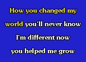 How you changed my
world you'll never know
I'm different now

you helped me grow