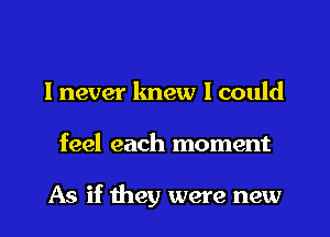 I never knew I could
feel each moment

As if they were new