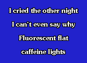 I cried the other night
I can't even say why
Fluorescent flat

caffeine lights