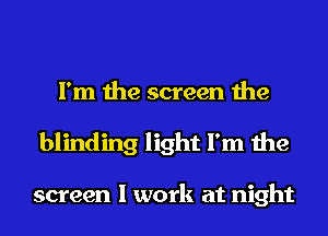 I'm the screen the
blinding light I'm the

screen I work at night