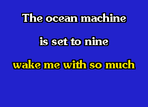 The ocean machine
is set to nine

wake me with so much