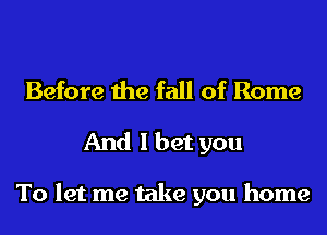 Before the fall of Rome
And I bet you

To let me take you home