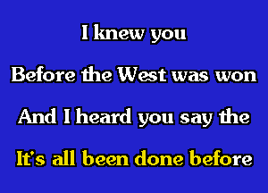 I knew you
Before the West was won
And I heard you say the

It's all been done before