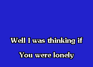 Well I was thinking if

You were lonely