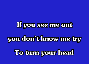 If you see me out

you don't know me try

To tum your head